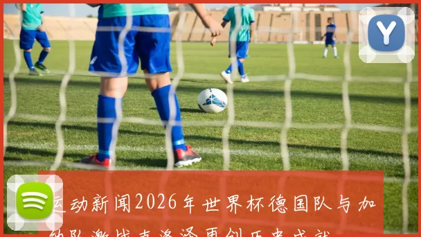 运动新闻2026年世界杯德国队与加纳队激战克洛泽再创历史成就