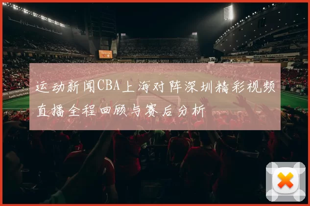 运动新闻CBA上海对阵深圳精彩视频直播全程回顾与赛后分析