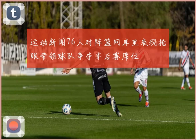 运动新闻76人对阵篮网库里表现抢眼带领球队争夺季后赛席位