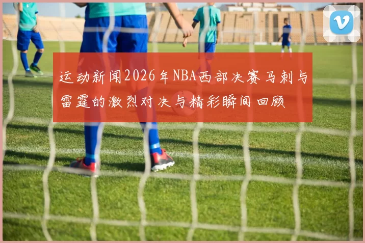 运动新闻2026年NBA西部决赛马刺与雷霆的激烈对决与精彩瞬间回顾